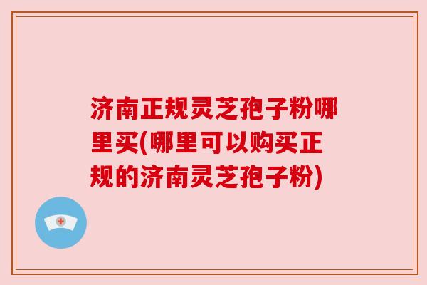 济南正规灵芝孢子粉哪里买(哪里可以购买正规的济南灵芝孢子粉)