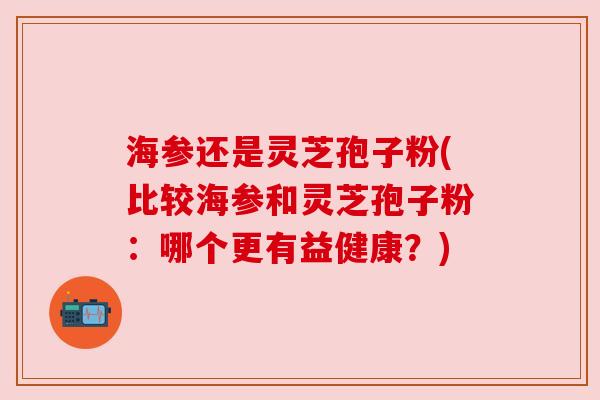 海参还是灵芝孢子粉(比较海参和灵芝孢子粉：哪个更有益健康？)