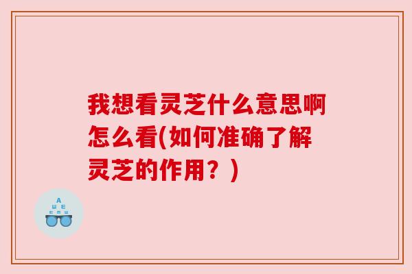 我想看灵芝什么意思啊怎么看(如何准确了解灵芝的作用？)