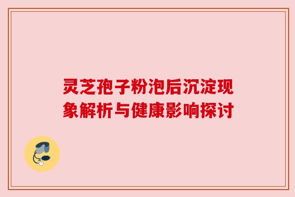 灵芝孢子粉泡后沉淀现象解析与健康影响探讨