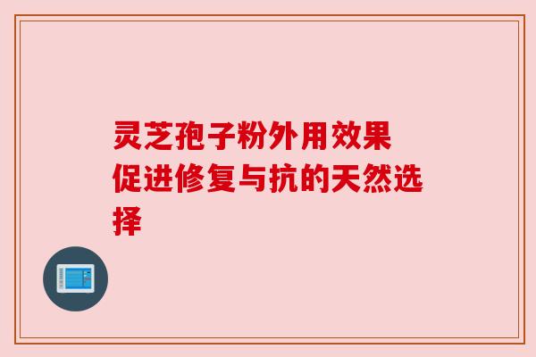 灵芝孢子粉外用效果 促进修复与抗的天然选择