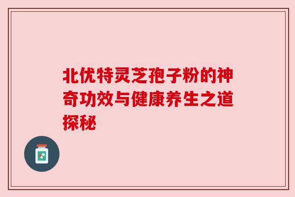 北优特灵芝孢子粉的神奇功效与健康养生之道探秘