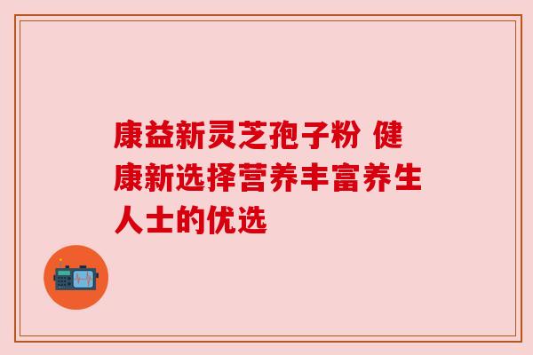 康益新灵芝孢子粉 健康新选择营养丰富养生人士的优选