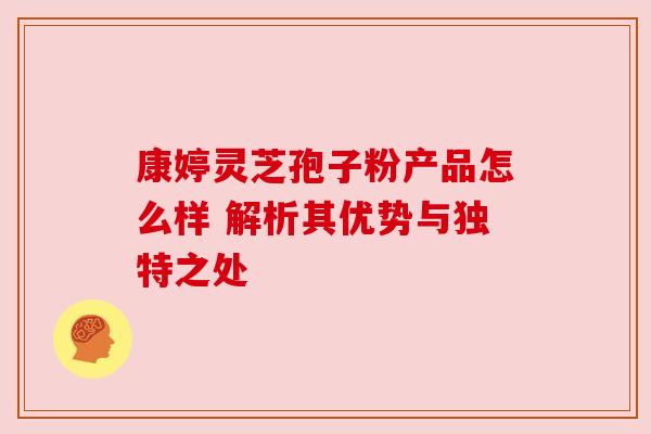 康婷灵芝孢子粉产品怎么样 解析其优势与独特之处