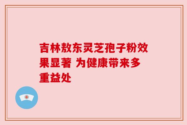 吉林敖东灵芝孢子粉效果显著 为健康带来多重益处