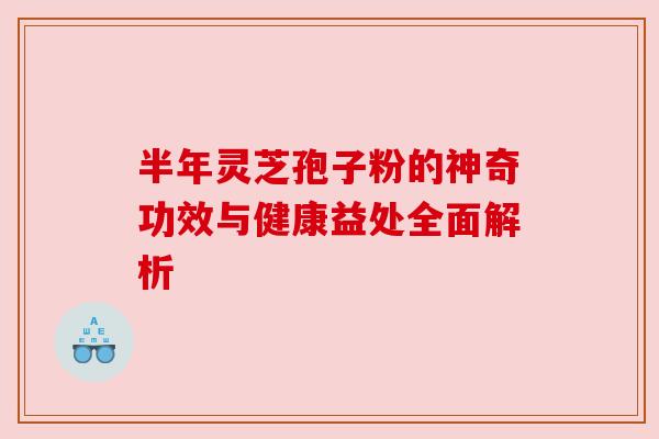 半年灵芝孢子粉的神奇功效与健康益处全面解析