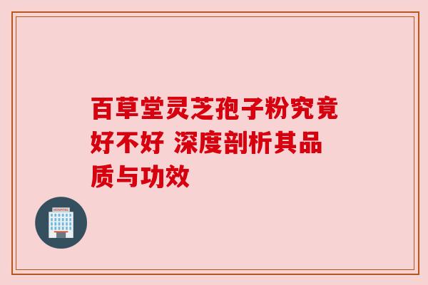 百草堂灵芝孢子粉究竟好不好 深度剖析其品质与功效