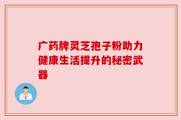 广药牌灵芝孢子粉助力健康生活提升的秘密武器