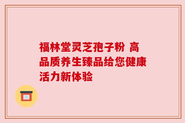 福林堂灵芝孢子粉 高品质养生臻品给您健康活力新体验