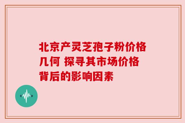 北京产灵芝孢子粉价格几何 探寻其市场价格背后的影响因素