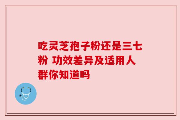 吃灵芝孢子粉还是三七粉 功效差异及适用人群你知道吗