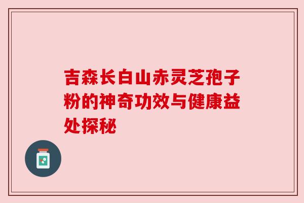 吉森长白山赤灵芝孢子粉的神奇功效与健康益处探秘