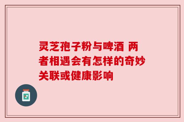 灵芝孢子粉与啤酒 两者相遇会有怎样的奇妙关联或健康影响