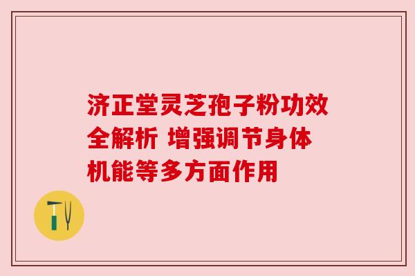 济正堂灵芝孢子粉功效全解析 增强调节身体机能等多方面作用