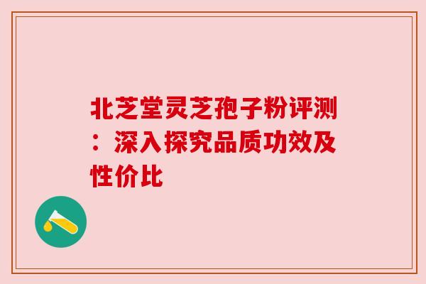 北芝堂灵芝孢子粉评测：深入探究品质功效及性价比