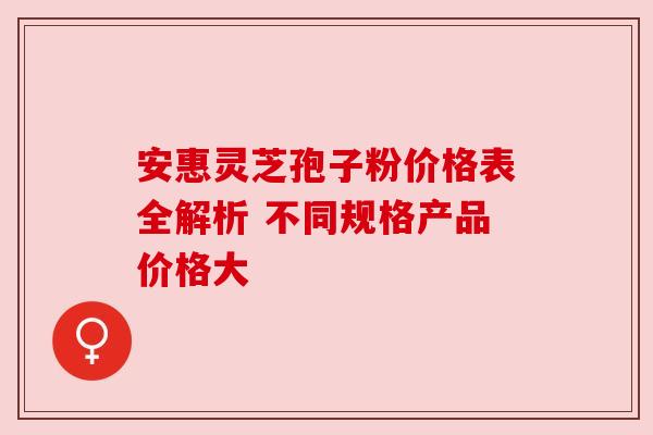 安惠灵芝孢子粉价格表全解析 不同规格产品价格大