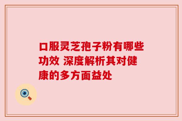 口服灵芝孢子粉有哪些功效 深度解析其对健康的多方面益处