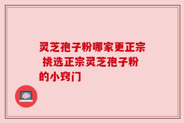 灵芝孢子粉哪家更正宗 挑选正宗灵芝孢子粉的小窍门