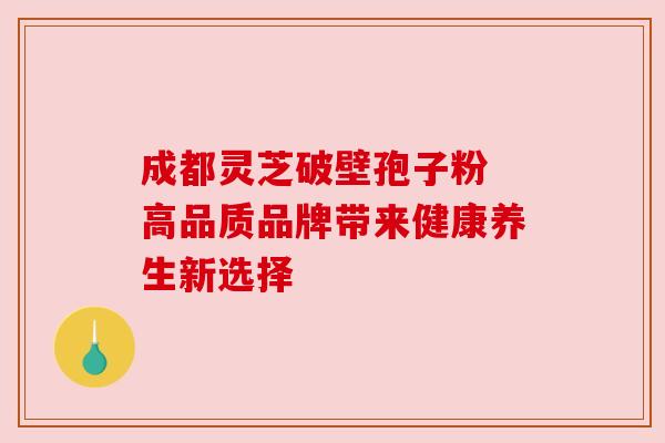 成都灵芝破壁孢子粉 高品质品牌带来健康养生新选择