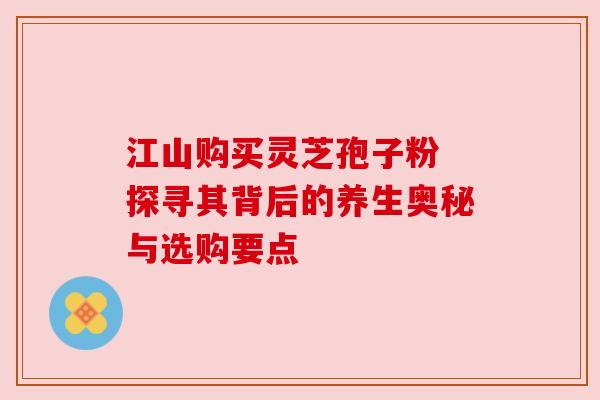 江山购买灵芝孢子粉 探寻其背后的养生奥秘与选购要点