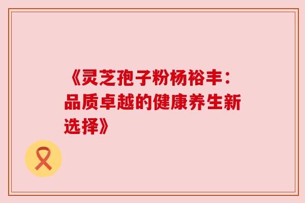 《灵芝孢子粉杨裕丰：品质卓越的健康养生新选择》