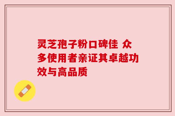 灵芝孢子粉口碑佳 众多使用者亲证其卓越功效与高品质