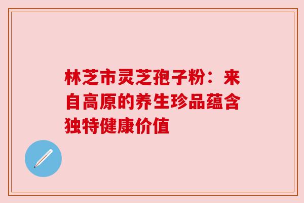 林芝市灵芝孢子粉：来自高原的养生珍品蕴含独特健康价值