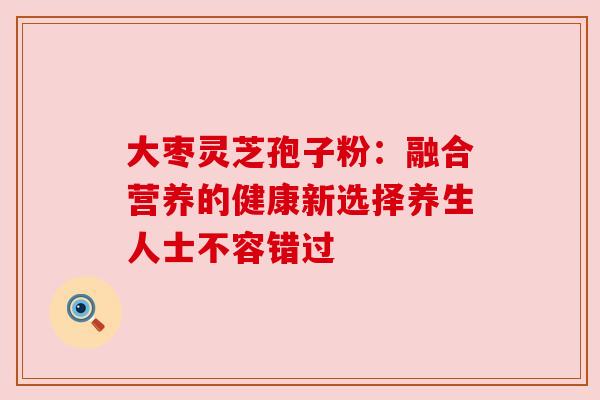 大枣灵芝孢子粉：融合营养的健康新选择养生人士不容错过