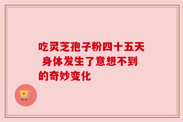 吃灵芝孢子粉四十五天 身体发生了意想不到的奇妙变化