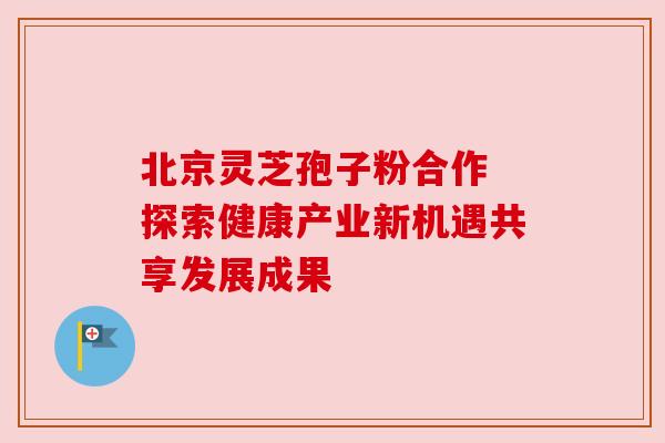 北京灵芝孢子粉合作 探索健康产业新机遇共享发展成果