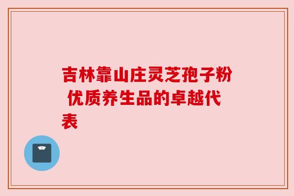 吉林靠山庄灵芝孢子粉 优质养生品的卓越代表