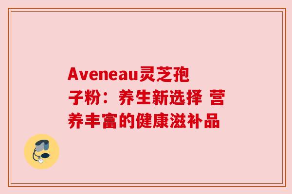 Aveneau灵芝孢子粉：养生新选择 营养丰富的健康滋补品