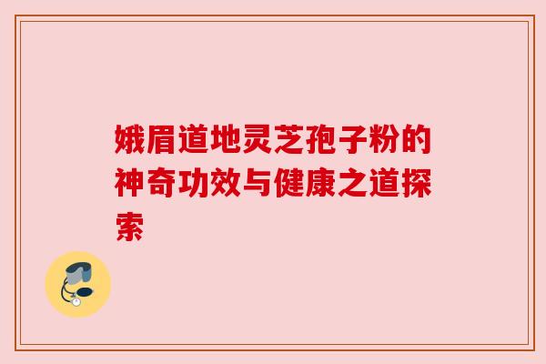 娥眉道地灵芝孢子粉的神奇功效与健康之道探索