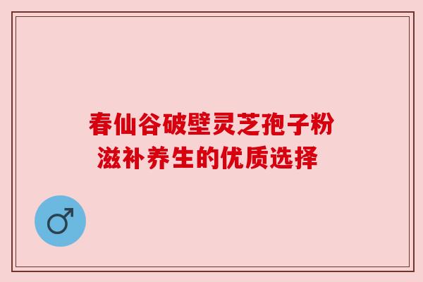 春仙谷破壁灵芝孢子粉 滋补养生的优质选择