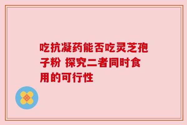 吃抗凝药能否吃灵芝孢子粉 探究二者同时食用的可行性