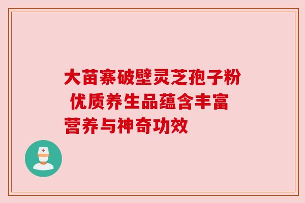 大苗寨破壁灵芝孢子粉 优质养生品蕴含丰富营养与神奇功效