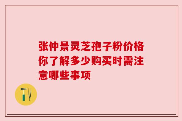 张仲景灵芝孢子粉价格你了解多少购买时需注意哪些事项