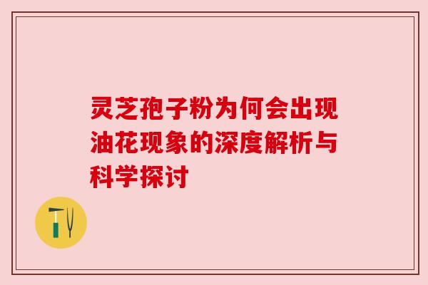 灵芝孢子粉为何会出现油花现象的深度解析与科学探讨