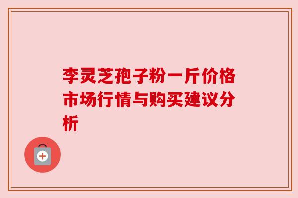 李灵芝孢子粉一斤价格市场行情与购买建议分析