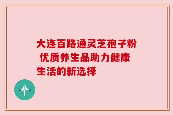 大连百路通灵芝孢子粉 优质养生品助力健康生活的新选择