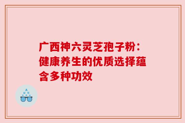 广西神六灵芝孢子粉：健康养生的优质选择蕴含多种功效