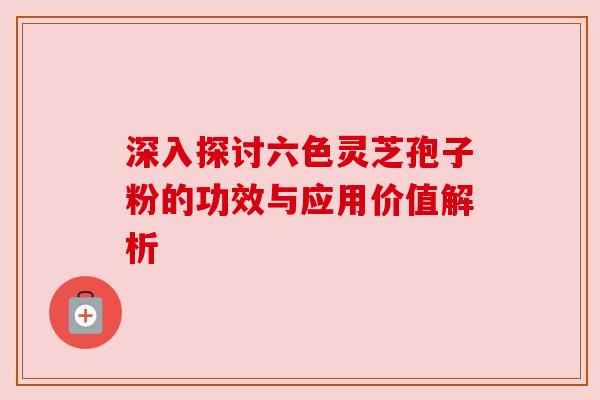 深入探讨六色灵芝孢子粉的功效与应用价值解析