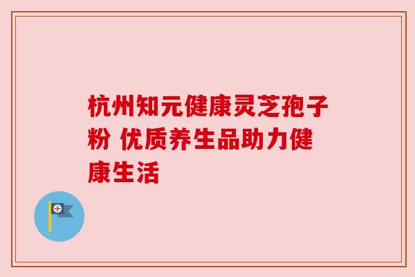 杭州知元健康灵芝孢子粉 优质养生品助力健康生活