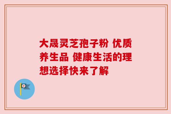 大晟灵芝孢子粉 优质养生品 健康生活的理想选择快来了解