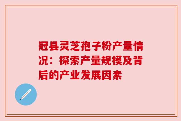 冠县灵芝孢子粉产量情况：探索产量规模及背后的产业发展因素