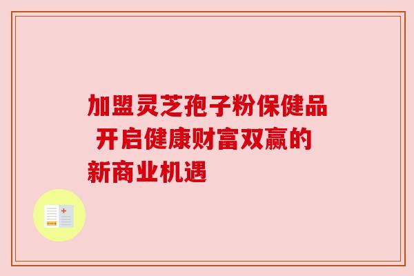 加盟灵芝孢子粉保健品 开启健康财富双赢的新商业机遇