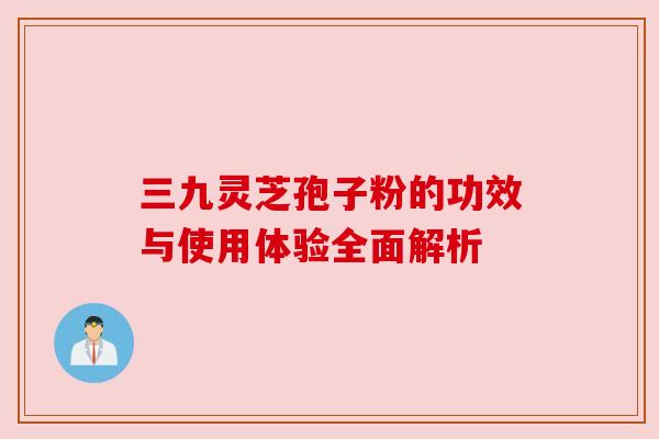 三九灵芝孢子粉的功效与使用体验全面解析