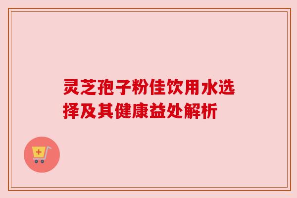 灵芝孢子粉佳饮用水选择及其健康益处解析