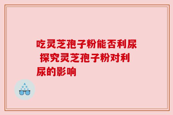 吃灵芝孢子粉能否利尿 探究灵芝孢子粉对利尿的影响