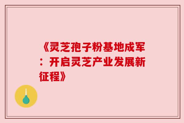 《灵芝孢子粉基地成军：开启灵芝产业发展新征程》